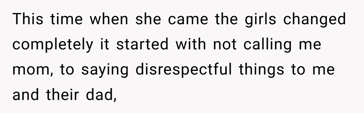 This time when she came the girls changed completely it started with not calling me mom, to saying disrespectful things to me and their dad,