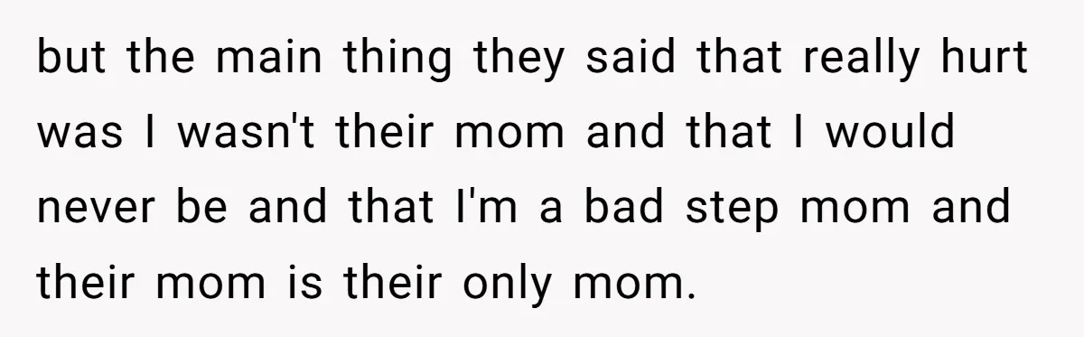 but the main thing they said that really hurt was I wasn't their mom and that I would never be and that I'm a bad step mom and their mom...