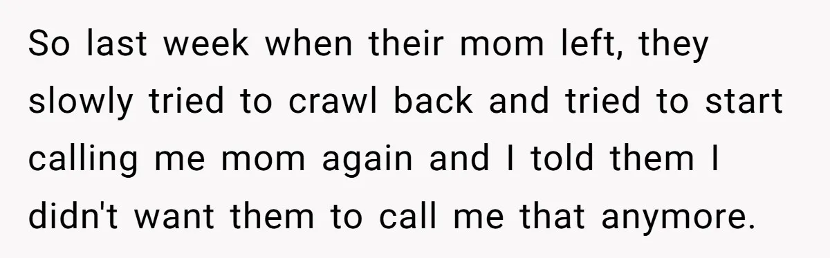 So last week when their mom left, they slowly tried to crawl back and tried to start calling me mom again and I told them I didn't want them to...