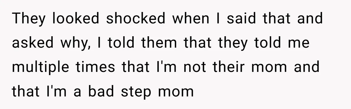 They looked shocked when I said that and asked why, I told them that they told me multiple times that I'm not their mom and that I'm a bad step...
