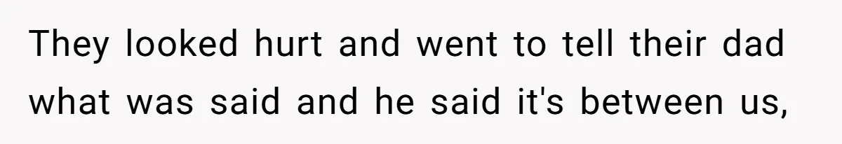 They looked hurt and went to tell their dad what was said and he said it's between us,