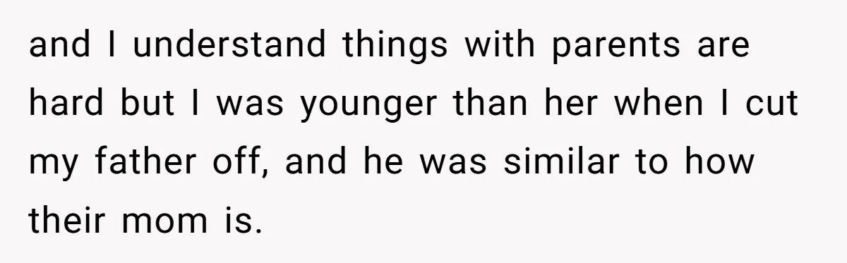 and I understand things with parents are hard but I was younger than her when I cut my father off, and he was similar to how their mom is.