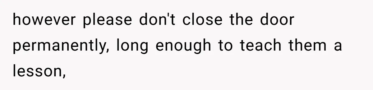 however please don't close the door permanently, long enough to teach them a lesson,