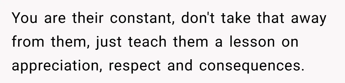 You are their constant, don't take that away from them, just teach them a lesson on appreciation, respect and consequences.
