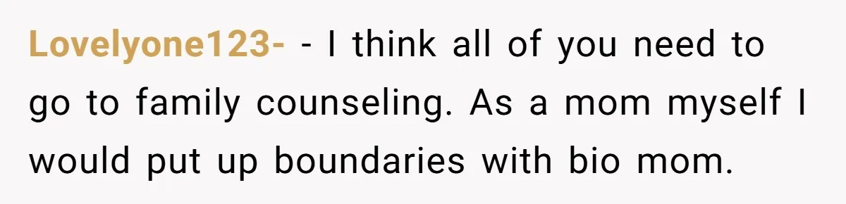 Lovelyone123- − I think all of you need to go to family counseling. As a mom myself I would put up boundaries with bio mom.