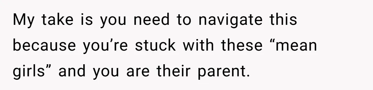 My take is you need to navigate this because you’re stuck with these “mean girls” and you are their parent.
