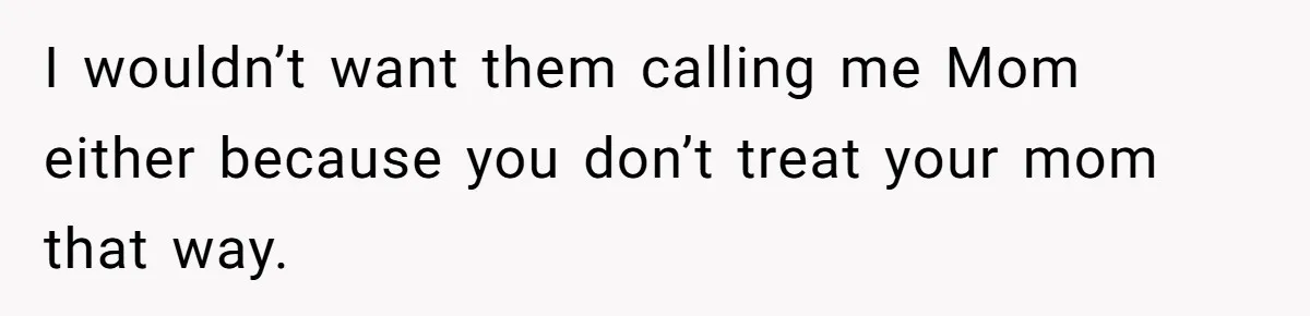 I wouldn’t want them calling me Mom either because you don’t treat your mom that way.