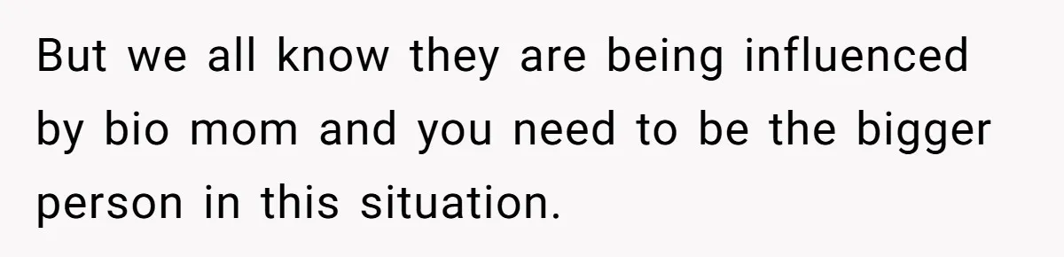 But we all know they are being influenced by bio mom and you need to be the bigger person in this situation.