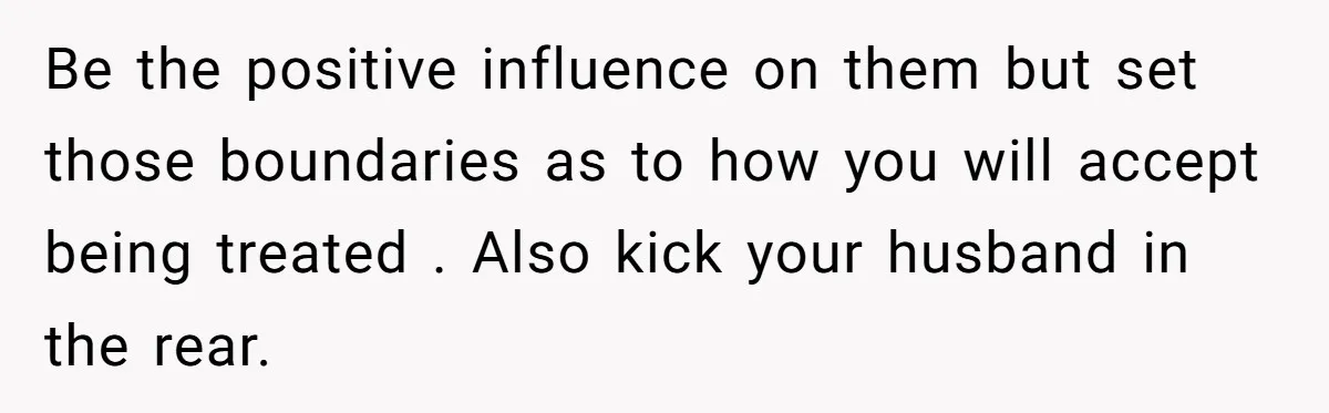Be the positive influence on them but set those boundaries as to how you will accept being treated . Also kick your husband in the rear.