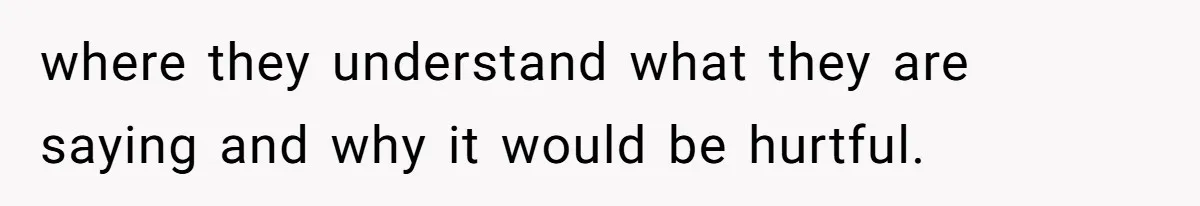 where they understand what they are saying and why it would be hurtful.