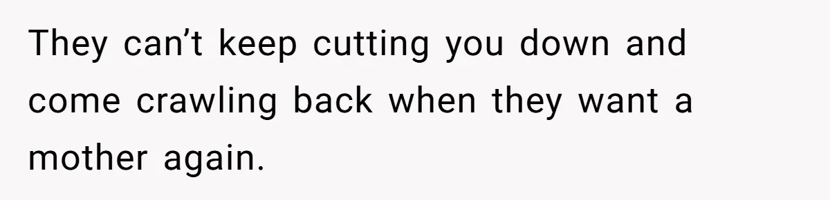 They can’t keep cutting you down and come crawling back when they want a mother again.