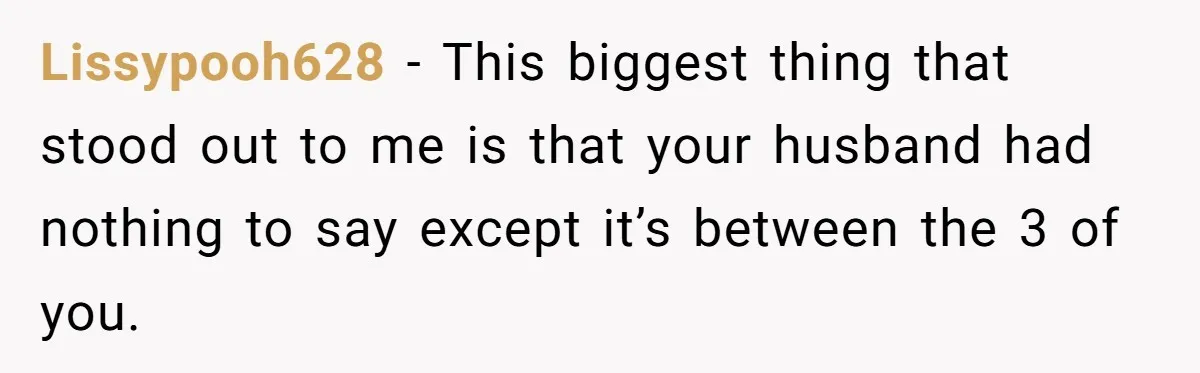 Lissypooh628 − This biggest thing that stood out to me is that your husband had nothing to say except it’s between the 3 of you.