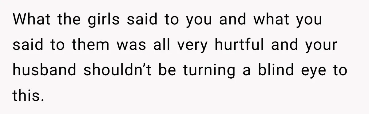 What the girls said to you and what you said to them was all very hurtful and your husband shouldn’t be turning a blind eye to this.