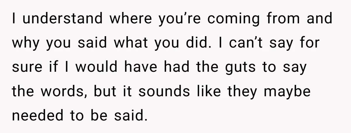 I understand where you’re coming from and why you said what you did. I can’t say for sure if I would have had the guts to say the words, but...