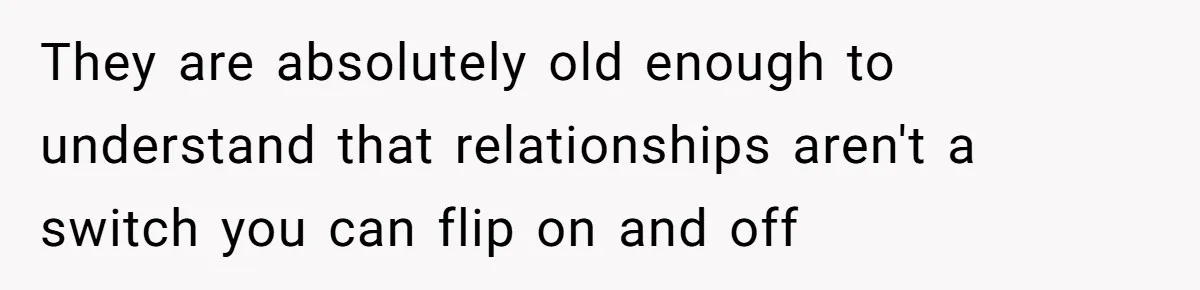 They are absolutely old enough to understand that relationships aren't a switch you can flip on and off