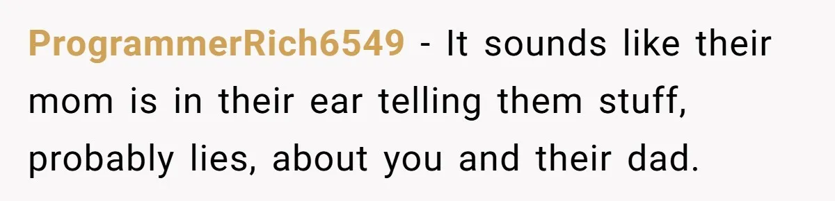 ProgrammerRich6549 − It sounds like their mom is in their ear telling them stuff, probably lies, about you and their dad.