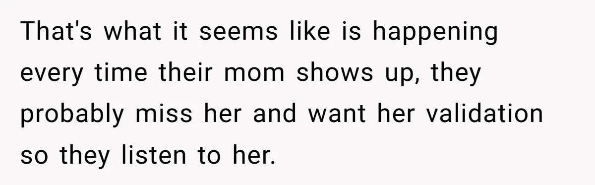 That's what it seems like is happening every time their mom shows up, they probably miss her and want her validation so they listen to her.