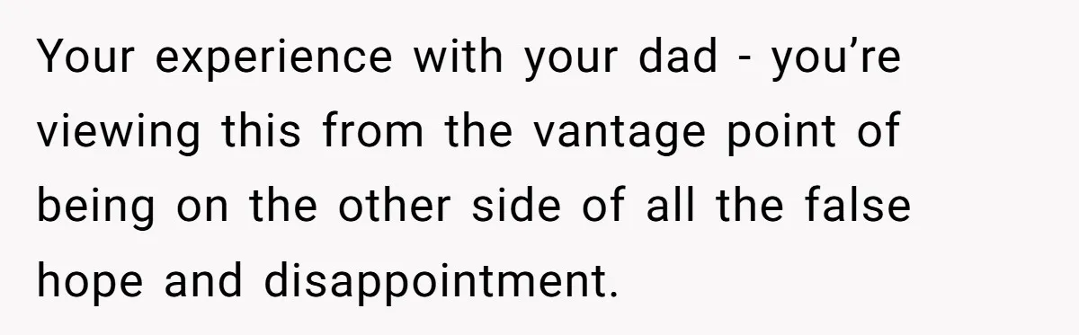 Your experience with your dad - you’re viewing this from the vantage point of being on the other side of all the false hope and disappointment.