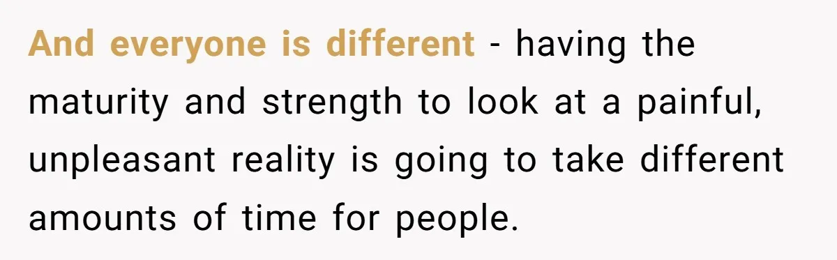 And everyone is different - having the maturity and strength to look at a painful, unpleasant reality is going to take different amounts of time for people.