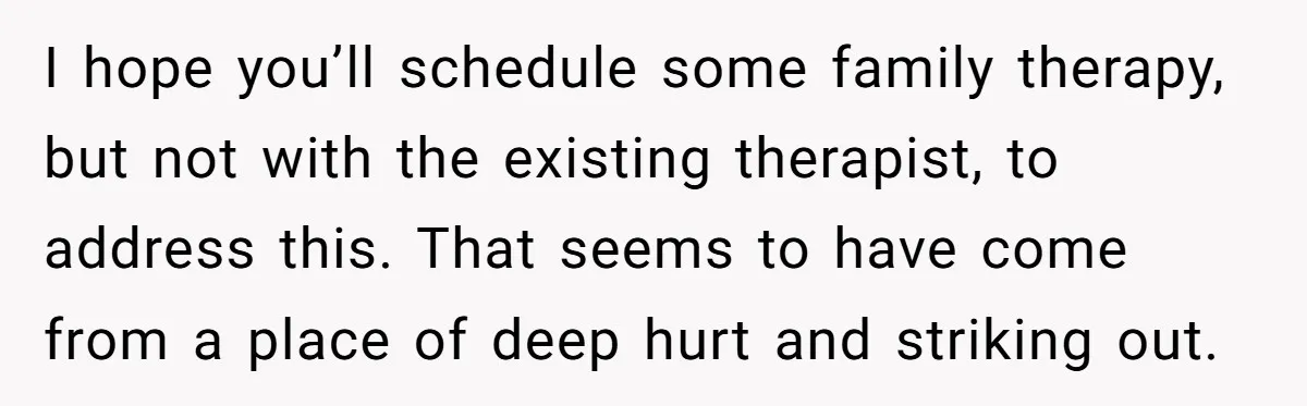 I hope you’ll schedule some family therapy, but not with the existing therapist, to address this. That seems to have come from a place of deep hurt and striking out.
