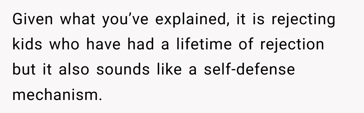 Given what you’ve explained, it is rejecting kids who have had a lifetime of rejection but it also sounds like a self-defense mechanism.