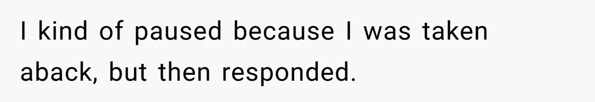 I kind of paused because I was taken aback, but then responded.