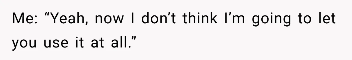 Me: “Yeah, now I don’t think I’m going to let you use it at all.”