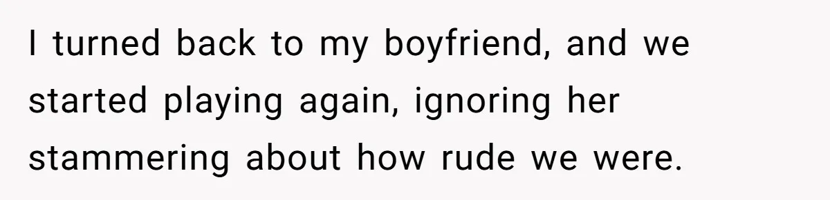 I turned back to my boyfriend, and we started playing again, ignoring her stammering about how rude we were.