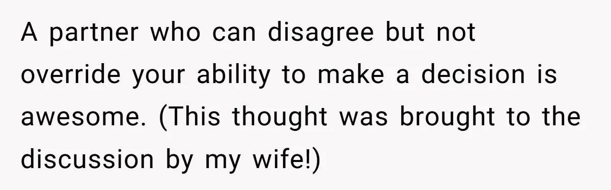 A partner who can disagree but not override your ability to make a decision is awesome. (This thought was brought to the discussion by my wife!)