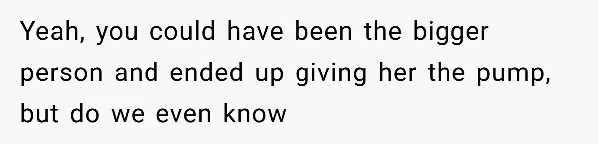 Yeah, you could have been the bigger person and ended up giving her the pump, but do we even know