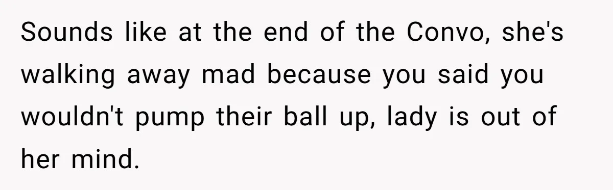 Sounds like at the end of the Convo, she's walking away mad because you said you wouldn't pump their ball up, lady is out of her mind.