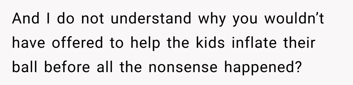 And I do not understand why you wouldn’t have offered to help the kids inflate their ball before all the nonsense happened?