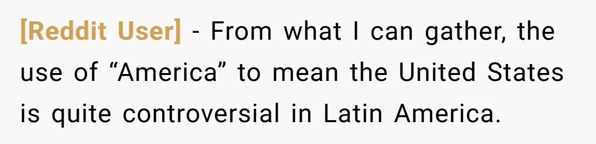 [Reddit User] − From what I can gather, the use of “America” to mean the United States is quite controversial in Latin America.