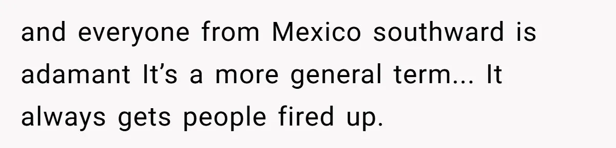and everyone from Mexico southward is adamant It’s a more general term... It always gets people fired up.