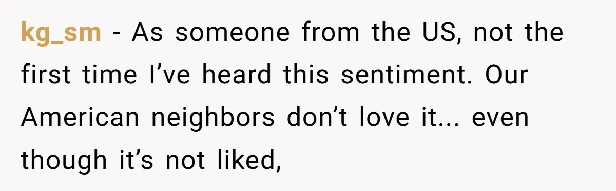 kg_sm − As someone from the US, not the first time I’ve heard this sentiment. Our American neighbors don’t love it... even though it’s not liked,