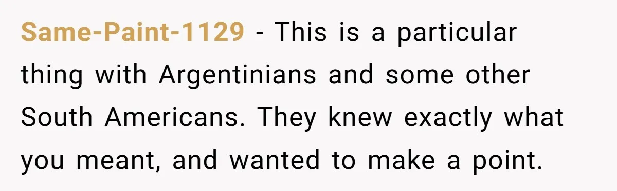 Same-Paint-1129 − This is a particular thing with Argentinians and some other South Americans. They knew exactly what you meant, and wanted to make a point.