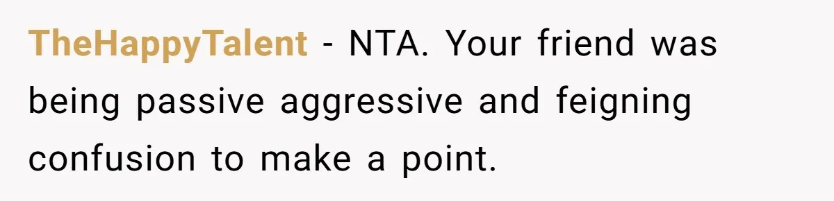 TheHappyTalent − NTA. Your friend was being passive aggressive and feigning confusion to make a point.