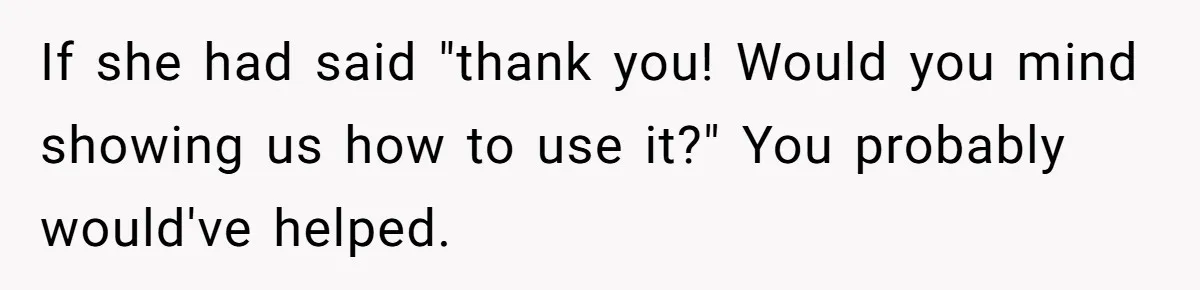 If she had said "thank you! Would you mind showing us how to use it?" You probably would've helped.