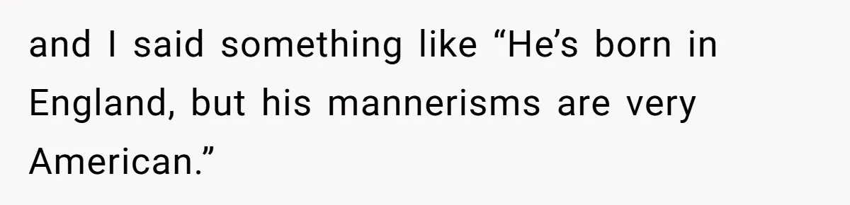 and I said something like “He’s born in England, but his mannerisms are very American.”