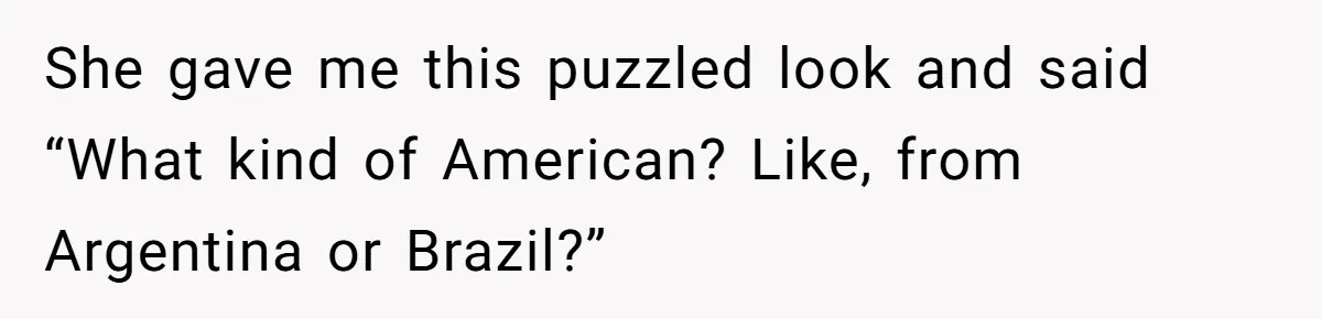 She gave me this puzzled look and said “What kind of American? Like, from Argentina or Brazil?”