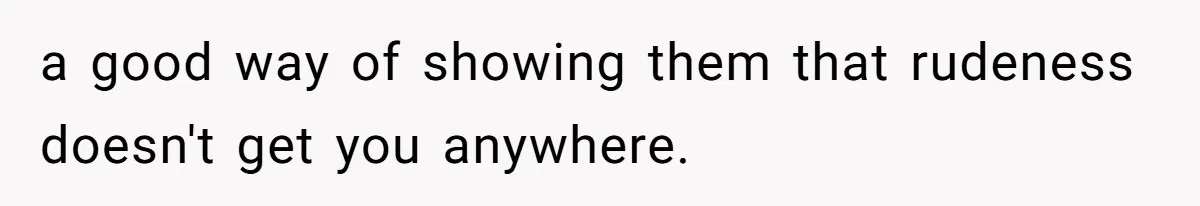 a good way of showing them that rudeness doesn't get you anywhere.