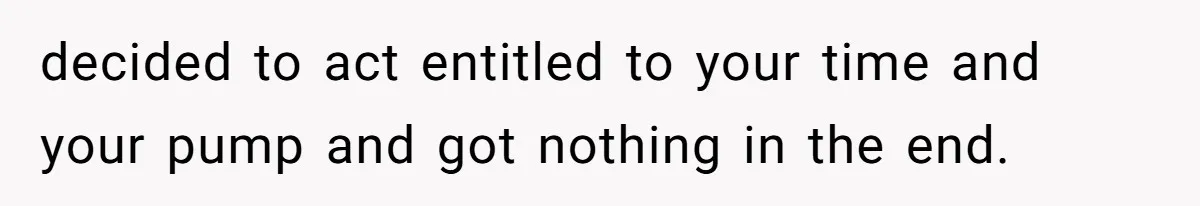 decided to act entitled to your time and your pump and got nothing in the end.