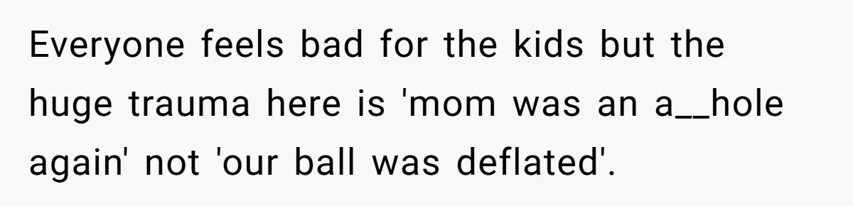Everyone feels bad for the kids but the huge trauma here is 'mom was an a__hole again' not 'our ball was deflated'.