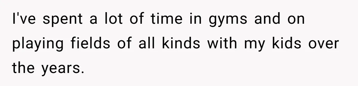 I've spent a lot of time in gyms and on playing fields of all kinds with my kids over the years.
