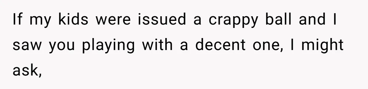 If my kids were issued a crappy ball and I saw you playing with a decent one, I might ask,