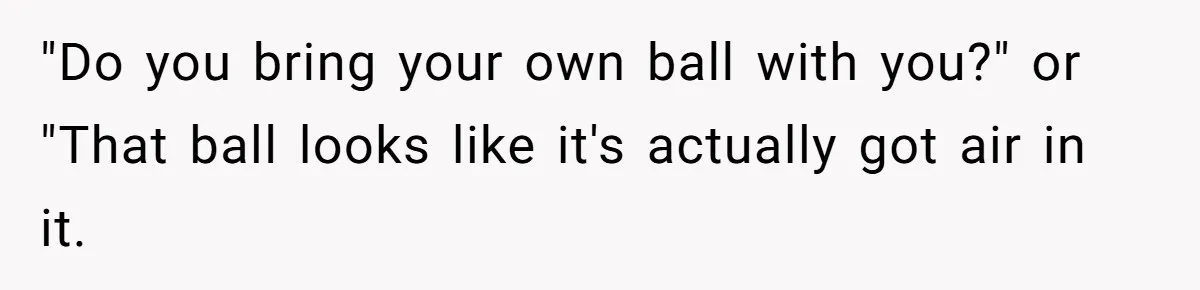 "Do you bring your own ball with you?" or "That ball looks like it's actually got air in it.