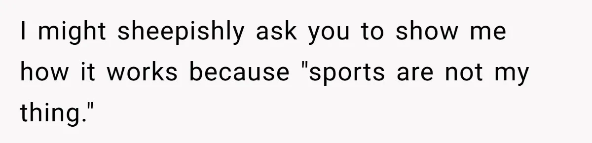 I might sheepishly ask you to show me how it works because "sports are not my thing."