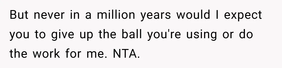 But never in a million years would I expect you to give up the ball you're using or do the work for me. NTA.
