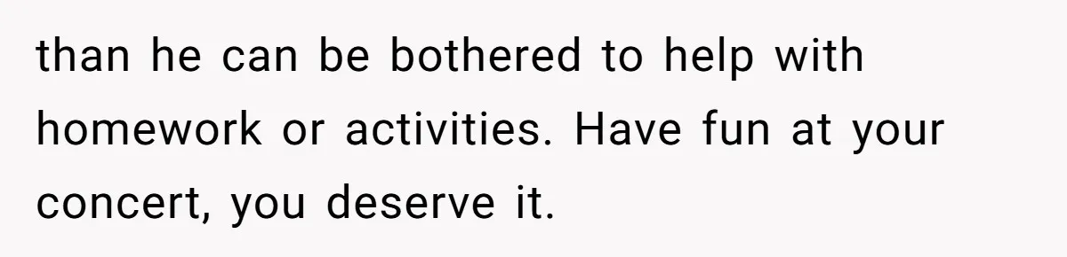 than he can be bothered to help with homework or activities. Have fun at your concert, you deserve it.