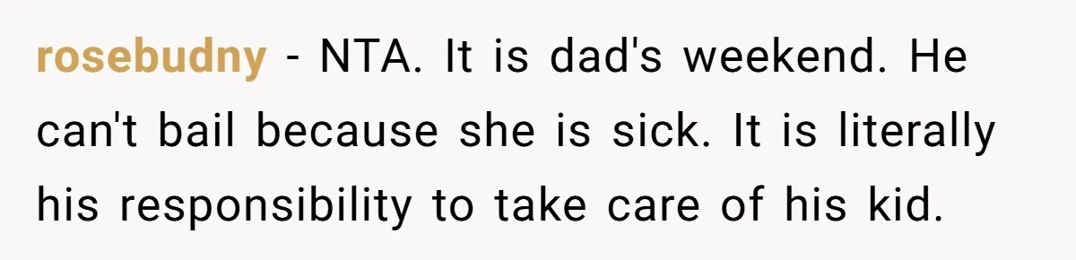 rosebudny − NTA. It is dad's weekend. He can't bail because she is sick. It is literally his responsibility to take care of his kid.